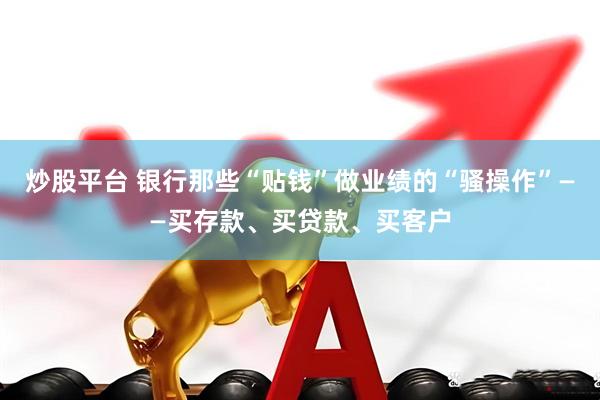 炒股平台 银行那些“贴钱”做业绩的“骚操作”——买存款、买贷款、买客户