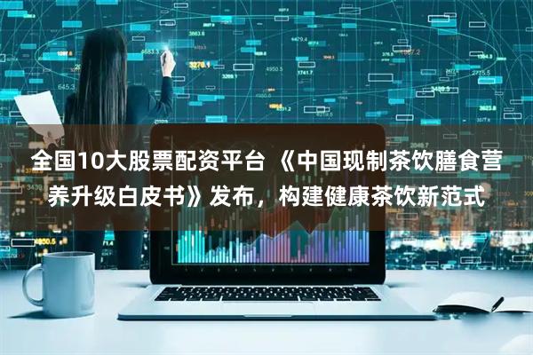 全国10大股票配资平台 《中国现制茶饮膳食营养升级白皮书》发布，构建健康茶饮新范式
