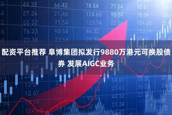 配资平台推荐 阜博集团拟发行9880万港元可换股债券 发展AIGC业务
