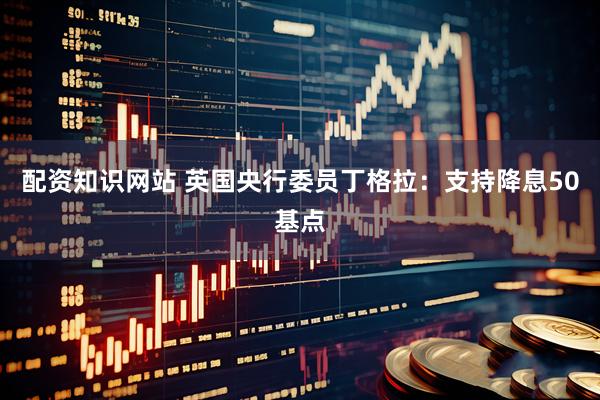 配资知识网站 英国央行委员丁格拉：支持降息50基点