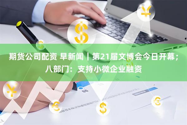 期货公司配资 早新闻｜第21届文博会今日开幕；八部门：支持小微企业融资