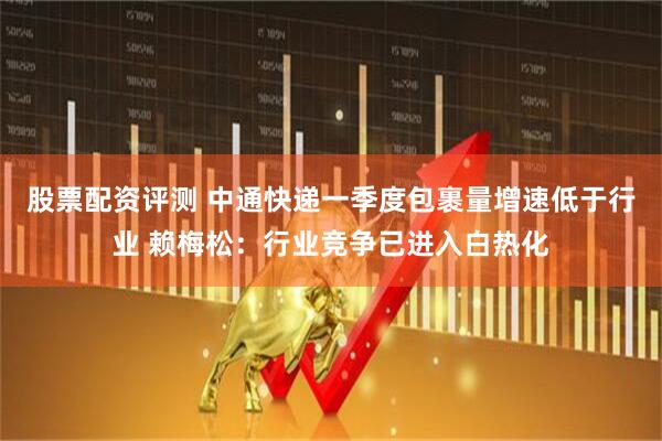 股票配资评测 中通快递一季度包裹量增速低于行业 赖梅松：行业竞争已进入白热化