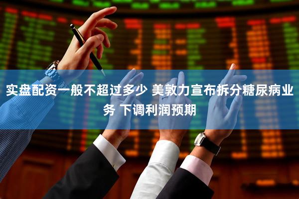 实盘配资一般不超过多少 美敦力宣布拆分糖尿病业务 下调利润预期