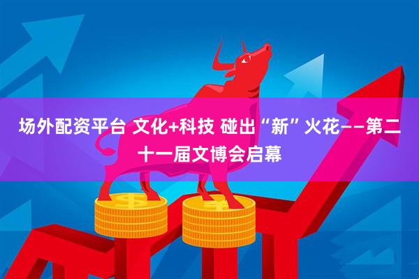 场外配资平台 文化+科技 碰出“新”火花——第二十一届文博会启幕