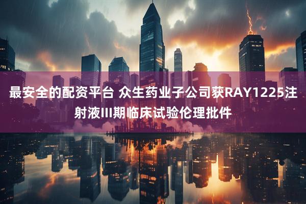 最安全的配资平台 众生药业子公司获RAY1225注射液III期临床试验伦理批件