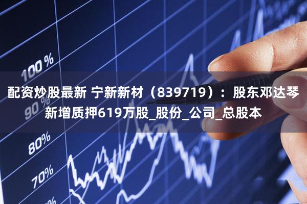 配资炒股最新 宁新新材（839719）：股东邓达琴新增质押619万股_股份_公司_总股本