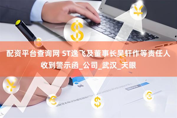 配资平台查询网 ST逸飞及董事长吴轩作等责任人收到警示函_公司_武汉_天眼