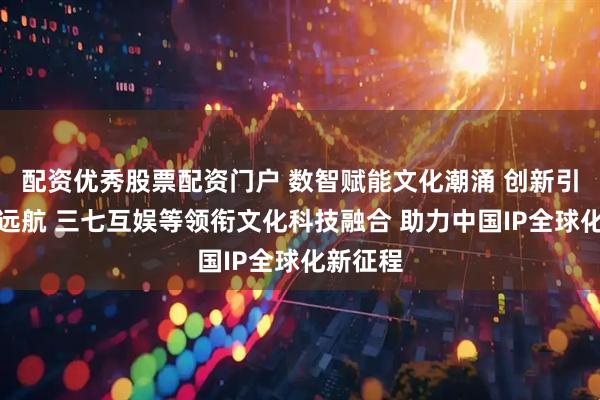 配资优秀股票配资门户 数智赋能文化潮涌 创新引领产业远航 三七互娱等领衔文化科技融合 助力中国IP全球化新征程