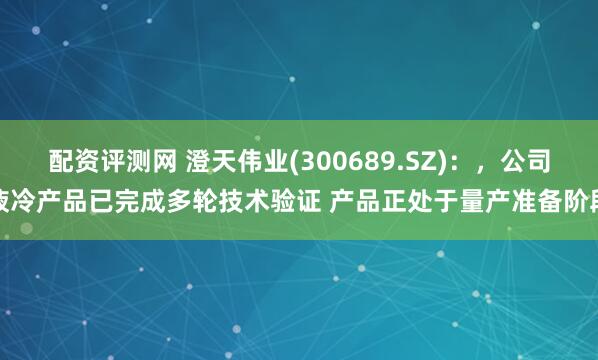 配资评测网 澄天伟业(300689.SZ)：，公司液冷产品已完成多轮技术验证 产品正处于量产准备阶段