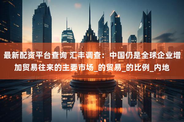 最新配资平台查询 汇丰调查：中国仍是全球企业增加贸易往来的主要市场_的贸易_的比例_内地