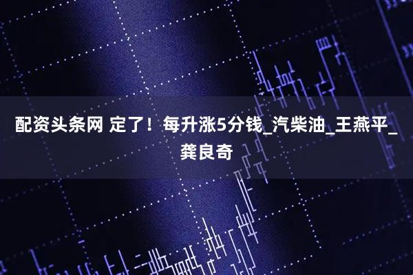 配资头条网 定了！每升涨5分钱_汽柴油_王燕平_龚良奇
