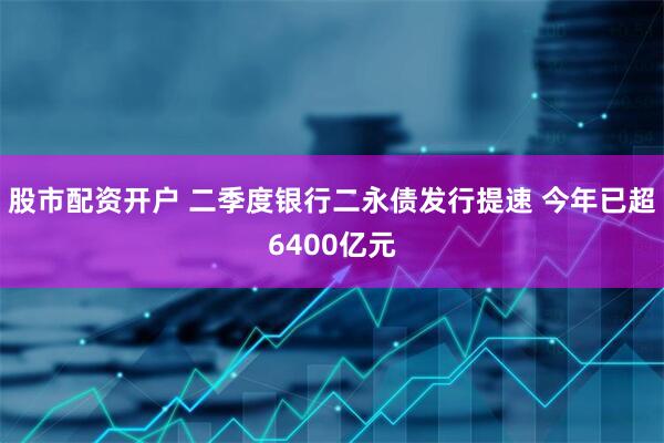 股市配资开户 二季度银行二永债发行提速 今年已超6400亿元