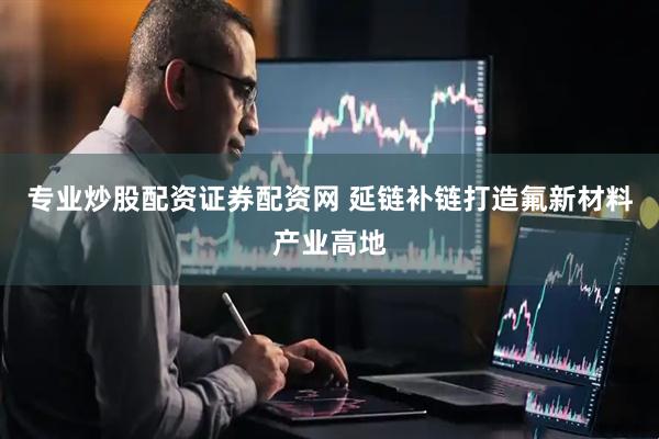 专业炒股配资证券配资网 延链补链打造氟新材料产业高地