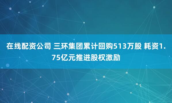 在线配资公司 三环集团累计回购513万股 耗资1.75亿元推进股权激励