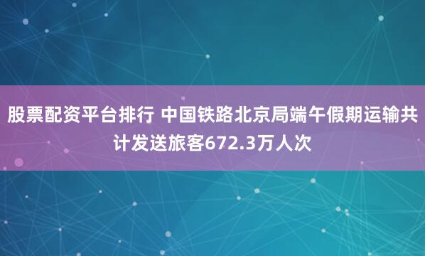 股票配资平台排行 中国铁路北京局端午假期运输共计发送旅客672.3万人次