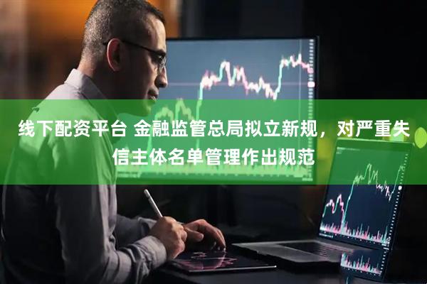 线下配资平台 金融监管总局拟立新规，对严重失信主体名单管理作出规范