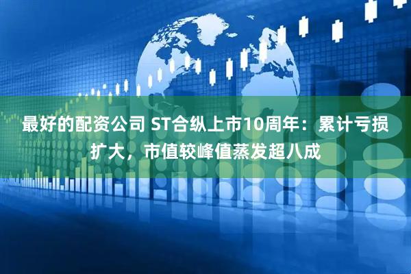 最好的配资公司 ST合纵上市10周年：累计亏损扩大，市值较峰值蒸发超八成