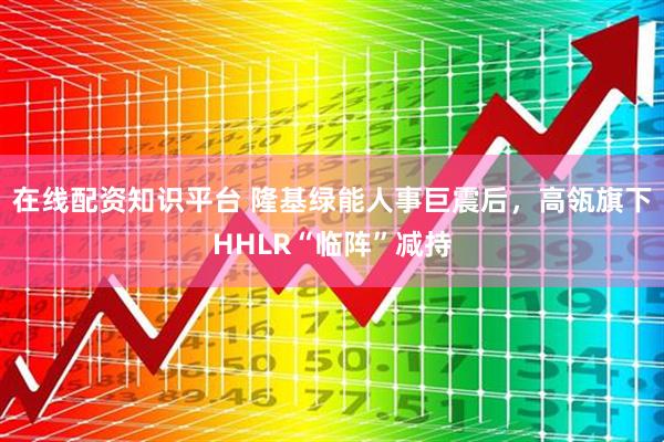在线配资知识平台 隆基绿能人事巨震后，高瓴旗下HHLR“临阵”减持