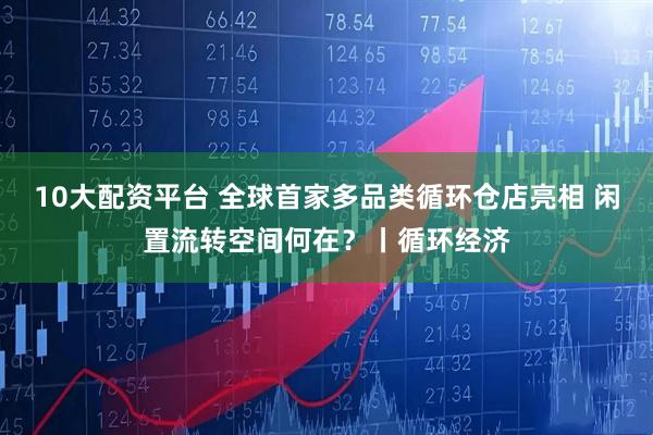 10大配资平台 全球首家多品类循环仓店亮相 闲置流转空间何在？丨循环经济