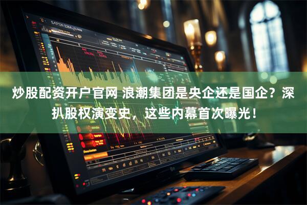 炒股配资开户官网 浪潮集团是央企还是国企？深扒股权演变史，这些内幕首次曝光！