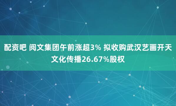 配资吧 阅文集团午前涨超3% 拟收购武汉艺画开天文化传播26.67%股权