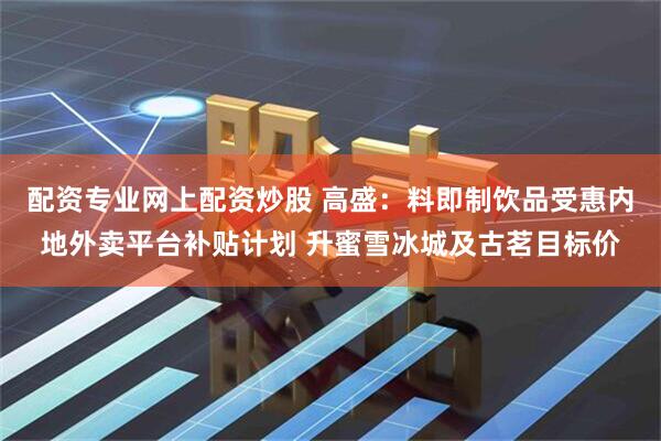配资专业网上配资炒股 高盛：料即制饮品受惠内地外卖平台补贴计划 升蜜雪冰城及古茗目标价