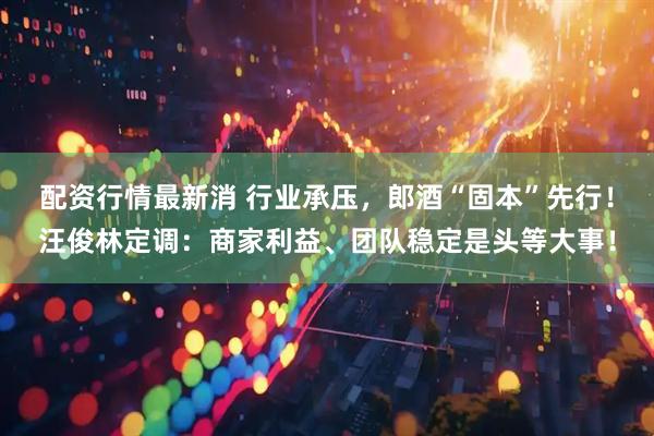 配资行情最新消 行业承压，郎酒“固本”先行！汪俊林定调：商家利益、团队稳定是头等大事！