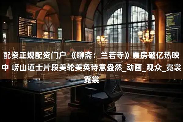 配资正规配资门户 《聊斋：兰若寺》票房破亿热映中 崂山道士片段美轮美奂诗意盎然_动画_观众_霓裳