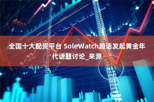 全国十大配资平台 SoleWatch超话发起黄金年代话题讨论_来源