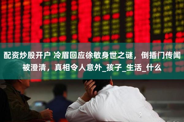 配资炒股开户 冷眉回应徐敏身世之谜，倒插门传闻被澄清，真相令人意外_孩子_生活_什么
