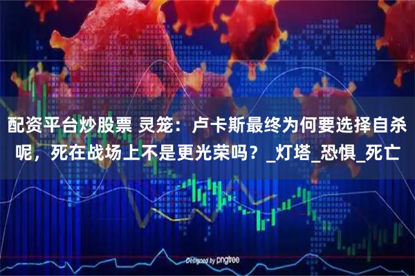 配资平台炒股票 灵笼：卢卡斯最终为何要选择自杀呢，死在战场上不是更光荣吗？_灯塔_恐惧_死亡