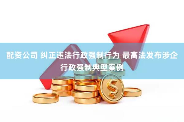 配资公司 纠正违法行政强制行为 最高法发布涉企行政强制典型案例