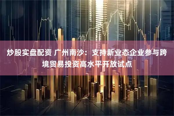 炒股实盘配资 广州南沙：支持新业态企业参与跨境贸易投资高水平开放试点