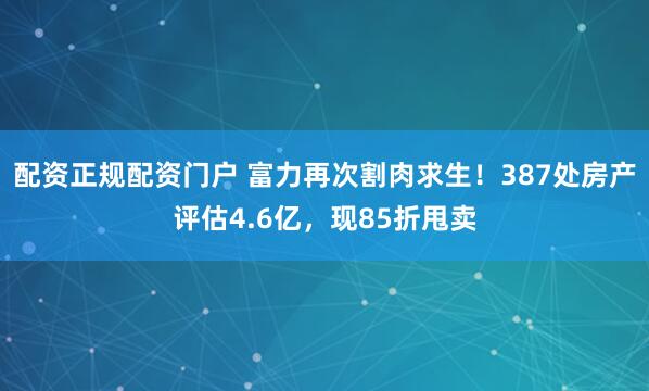 配资正规配资门户 富力再次割肉求生！387处房产评估4.6亿，现85折甩卖