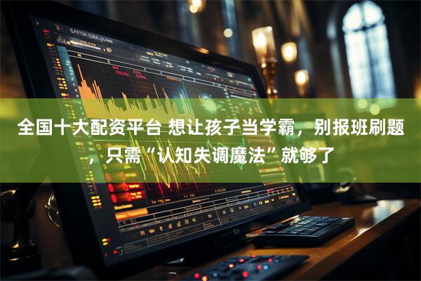 全国十大配资平台 想让孩子当学霸，别报班刷题，只需“认知失调魔法”就够了