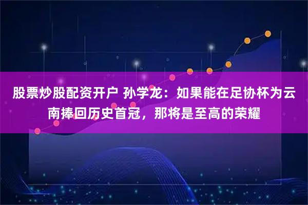 股票炒股配资开户 孙学龙：如果能在足协杯为云南捧回历史首冠，那将是至高的荣耀