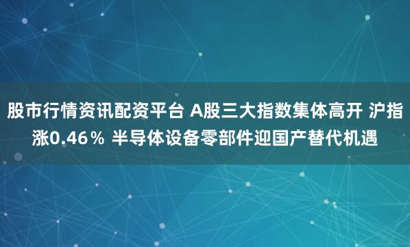 股市行情资讯配资平台 A股三大指数集体高开 沪指涨0.46％ 半导体设备零部件迎国产替代机遇